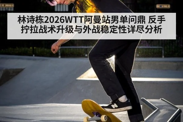 林诗栋2026WTT阿曼站男单问鼎 反手拧拉战术升级与外战稳定性详尽分析