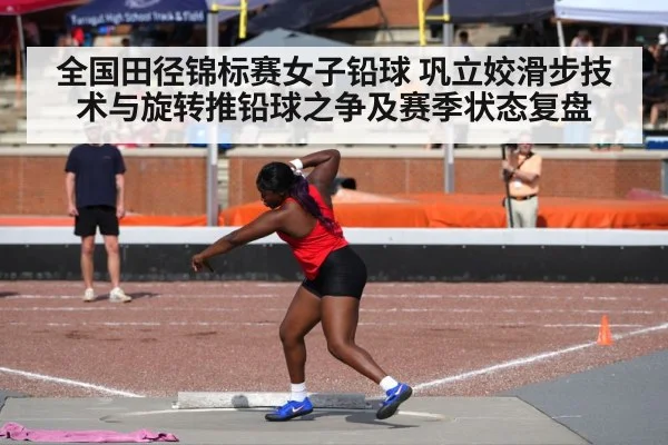 全国田径锦标赛女子铅球 巩立姣滑步技术与旋转推铅球之争及赛季状态复盘