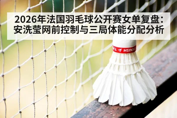 2026年法国羽毛球公开赛女单复盘：安洗莹网前控制与三局体能分配分析